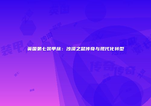 英国第七装甲旅：沙漠之鼠传奇与现代化转型