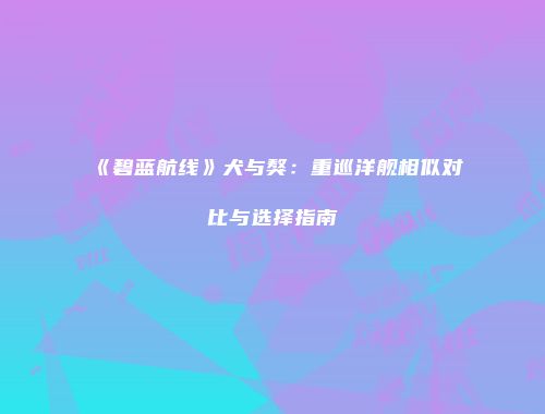 《碧蓝航线》犬与獒：重巡洋舰相似对比与选择指南