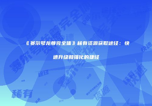 《赛尔号龙尊完全体》稀有资源获取途径：快速升级和强化的捷径