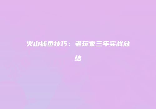 火山捕鱼技巧：老玩家三年实战总结