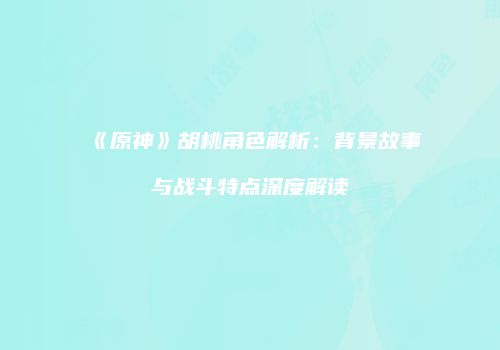 《原神》胡桃角色解析：背景故事与战斗特点深度解读