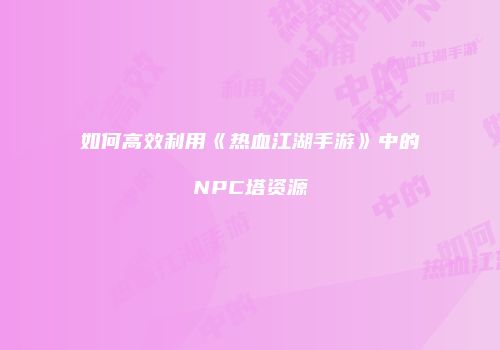 如何高效利用《热血江湖手游》中的NPC塔资源