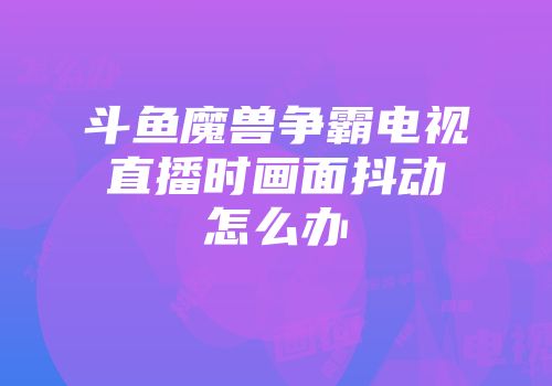 斗鱼魔兽争霸电视直播时画面抖动怎么办