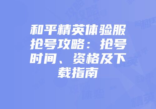 和平精英体验服抢号攻略：抢号时间、资格及下载指南