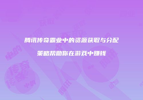 腾讯传奇霸业中的资源获取与分配策略帮助你在游戏中赚钱