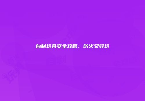 自制玩具安全攻略：防火又好玩