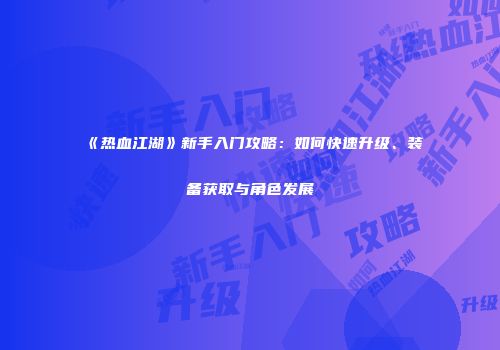 《热血江湖》新手入门攻略:如何快速升级、装备获取与角色发展