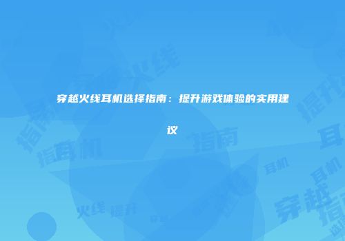 穿越火线耳机选择指南：提升游戏体验的实用建议