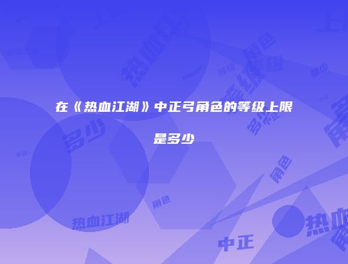 在《热血江湖》中正弓角色的等级上限是多少