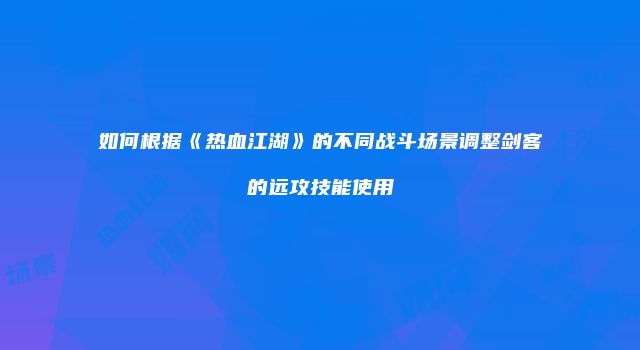 如何根据《热血江湖》的不同战斗场景调整剑客的远攻技能使用