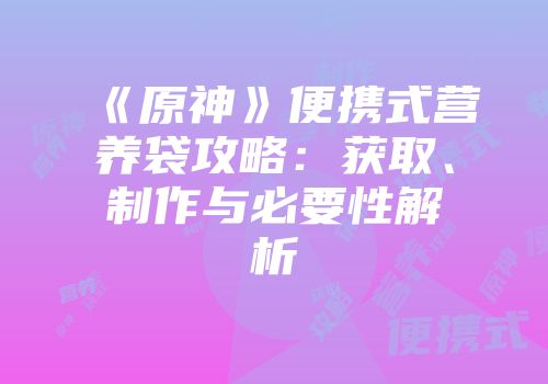 《原神》便携式营养袋攻略：获取、制作与必要性解析