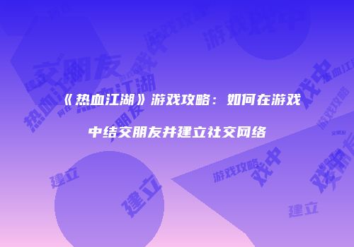 《热血江湖》游戏攻略：如何在游戏中结交朋友并建立社交网络