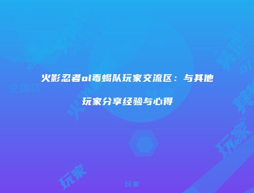 火影忍者ol毒蝎队玩家交流区：与其他玩家分享经验与心得