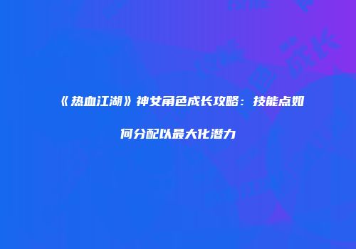《热血江湖》神女角色成长攻略：技能点如何分配以最大化潜力