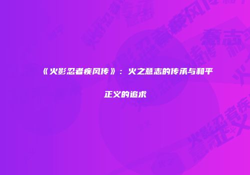 《火影忍者疾风传》：火之意志的传承与和平正义的追求