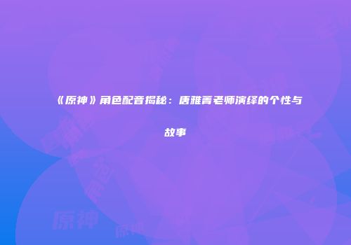 《原神》角色配音揭秘：唐雅菁老师演绎的个性与故事
