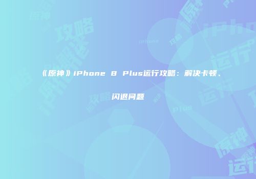 《原神》iPhone 8 Plus运行攻略：解决卡顿、闪退问题