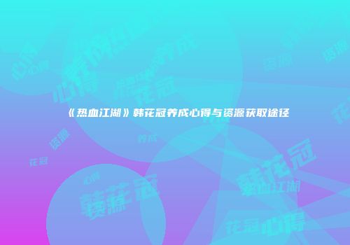 《热血江湖》韩花冠养成心得与资源获取途径