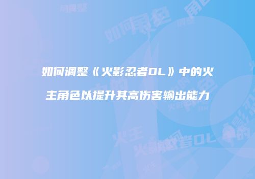 如何调整《火影忍者OL》中的火主角色以提升其高伤害输出能力