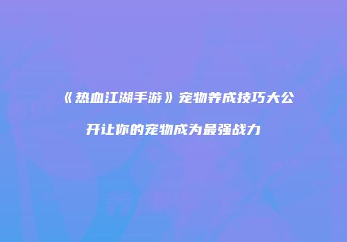 《热血江湖手游》宠物养成技巧大公开让你的宠物成为最强战力