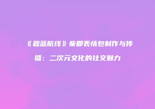 《碧蓝航线》柴郡表情包制作与传播：二次元文化的社交魅力