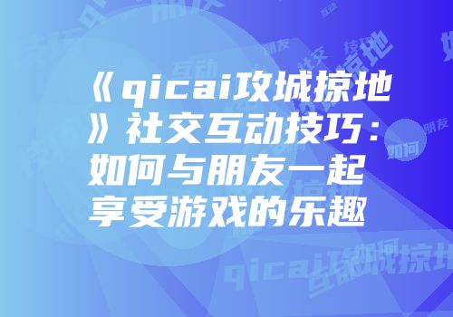 《qicai攻城掠地》社交互动技巧：如何与朋友一起享受游戏的乐趣