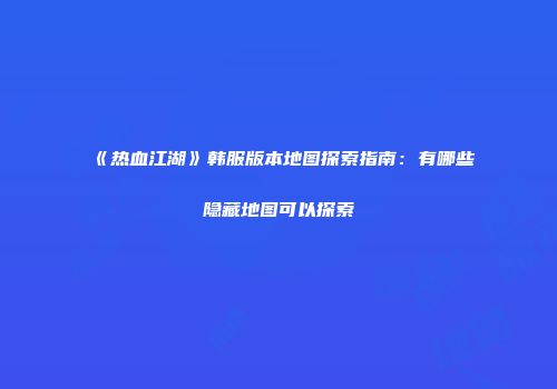 《热血江湖》韩服版本地图探索指南：有哪些隐藏地图可以探索