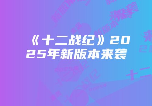 《十二战纪》2025年新版本来袭