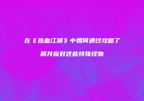 在《热血江湖》中如何通过攻略了解并应对这些特殊怪物