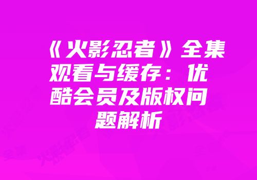 《火影忍者》全集观看与缓存：优酷会员及版权问题解析