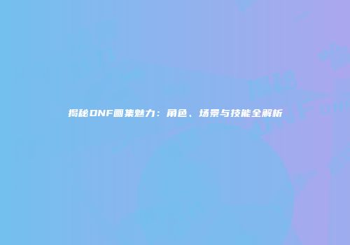 揭秘DNF画集魅力：角色、场景与技能全解析