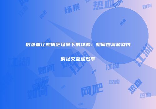 后热血江湖网吧场景下的攻略：如何提高游戏内的社交互动效率