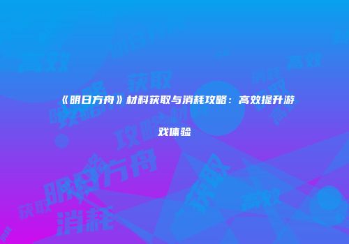 《明日方舟》材料获取与消耗攻略：高效提升游戏体验
