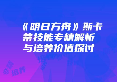 《明日方舟》斯卡蒂技能专精解析与培养价值探讨