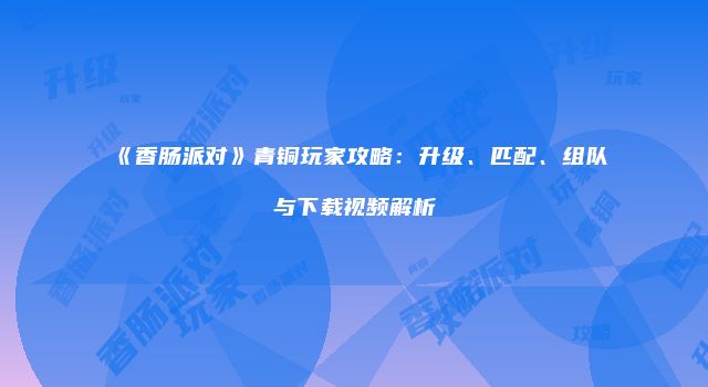 《香肠派对》青铜玩家攻略：升级、匹配、组队与下载视频解析