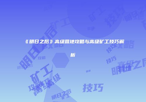 《明日之后》高级营地攻略与高级矿工技巧解析