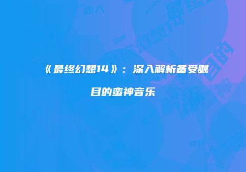 《最终幻想14》：深入解析备受瞩目的蛮神音乐