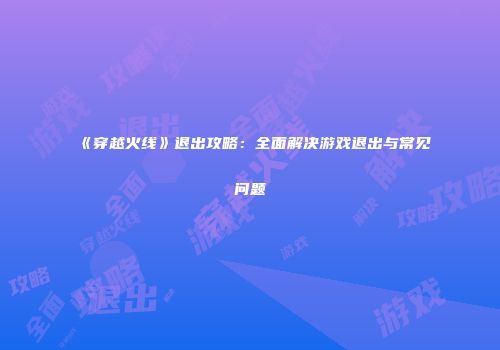 《穿越火线》退出攻略：全面解决游戏退出与常见问题