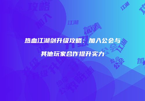 热血江湖剑升级攻略：加入公会与其他玩家合作提升实力