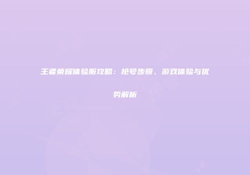 王者荣耀体验服攻略：抢号步骤、游戏体验与优势解析