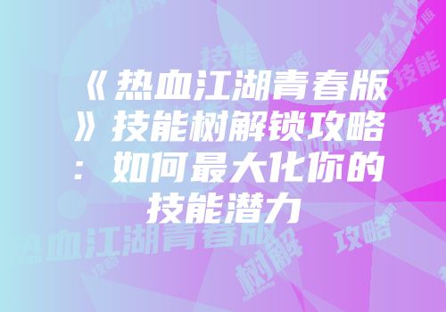 《热血江湖青春版》技能树解锁攻略：如何最大化你的技能潜力