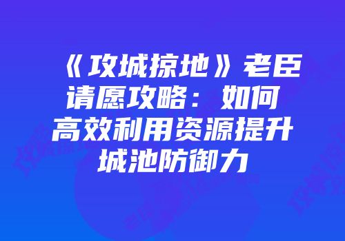 《攻城掠地》老臣请愿攻略：如何高效利用资源提升城池防御力