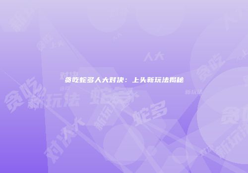 贪吃蛇多人大对决：上头新玩法揭秘