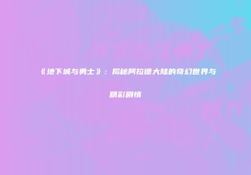 《地下城与勇士》：揭秘阿拉德大陆的奇幻世界与精彩剧情