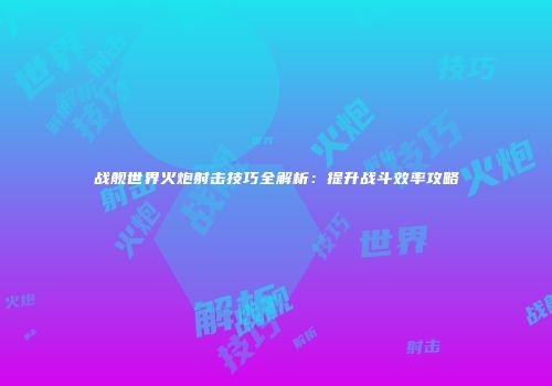 战舰世界火炮射击技巧全解析：提升战斗效率攻略