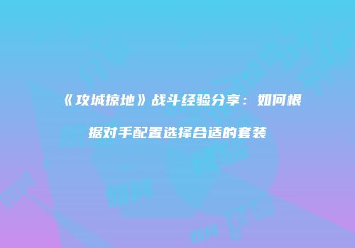 《攻城掠地》战斗经验分享:如何根据对手配置选择合适的套装