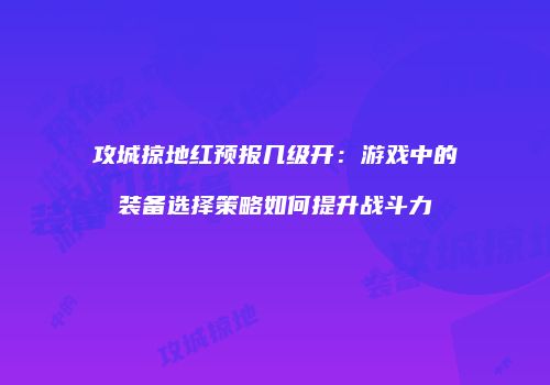 攻城掠地红预报几级开：游戏中的装备选择策略如何提升战斗力