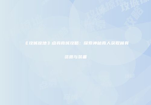 《攻城掠地》点券商城攻略：探索神秘商人获取稀有资源与装备