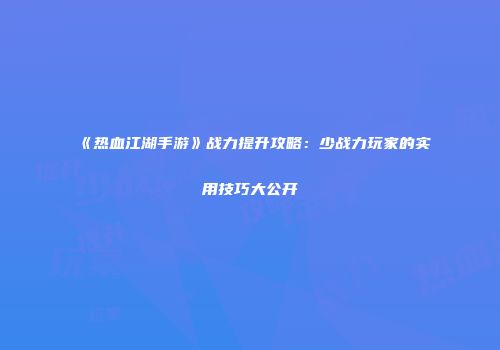 《热血江湖手游》战力提升攻略：少战力玩家的实用技巧大公开