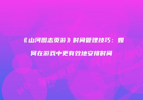 《山河图志页游》时间管理技巧：如何在游戏中更有效地安排时间